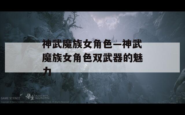神武魔族女角色—神武魔族女角色双武器的魅力