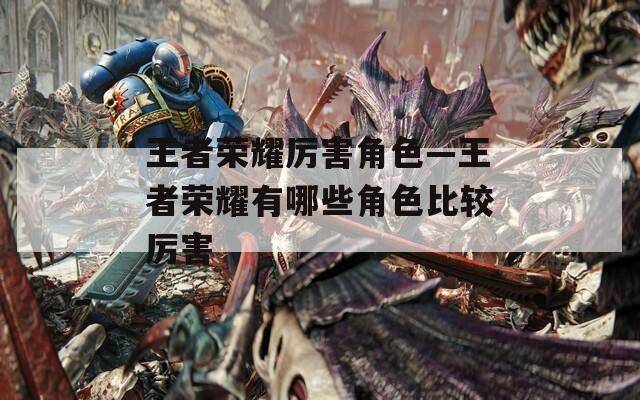 王者荣耀厉害角色—王者荣耀有哪些角色比较厉害  第1张