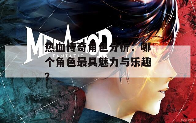 热血传奇角色分析：哪个角色最具魅力与乐趣？
