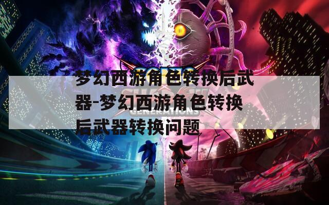 梦幻西游角色转换后武器-梦幻西游角色转换后武器转换问题