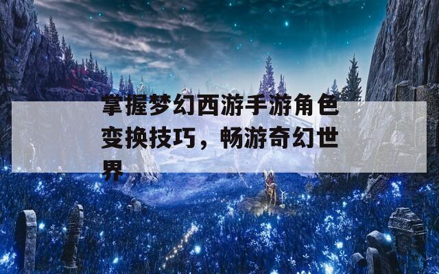 掌握梦幻西游手游角色变换技巧，畅游奇幻世界