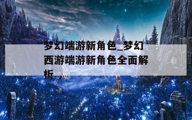 梦幻端游新角色_梦幻西游端游新角色全面解析