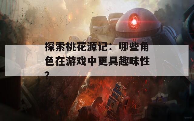 探索桃花源记：哪些角色在游戏中更具趣味性？  第1张