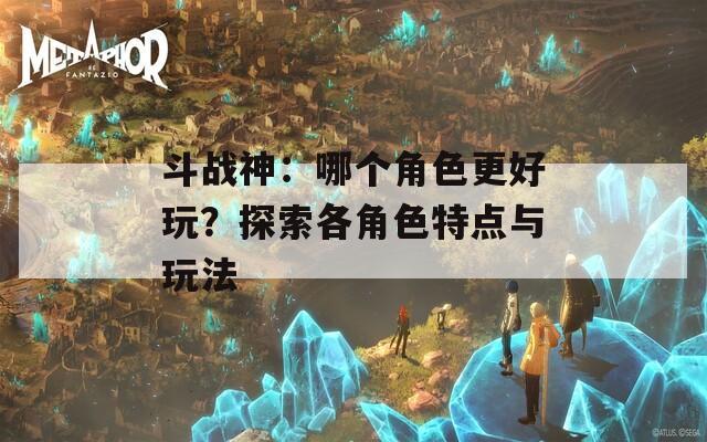 斗战神：哪个角色更好玩？探索各角色特点与玩法