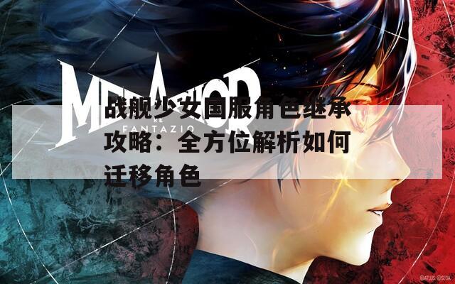 战舰少女国服角色继承攻略：全方位解析如何迁移角色