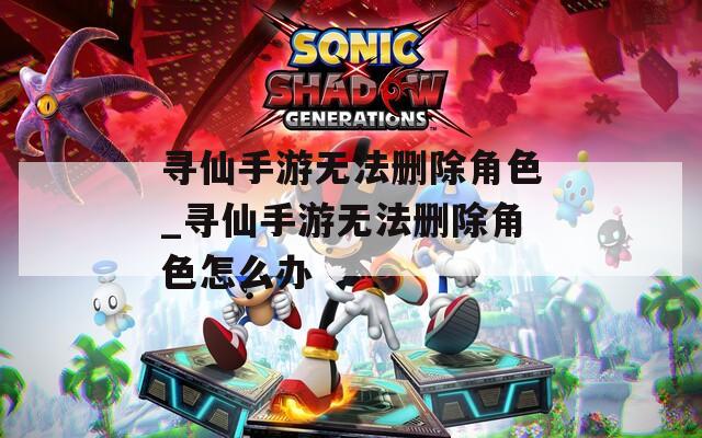 寻仙手游无法删除角色_寻仙手游无法删除角色怎么办  第1张