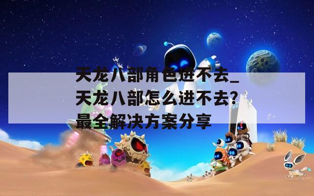 天龙八部角色进不去_天龙八部怎么进不去？最全解决方案分享