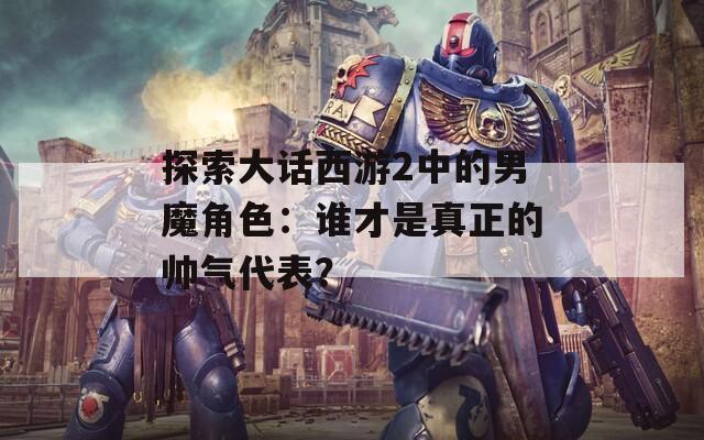 探索大话西游2中的男魔角色：谁才是真正的帅气代表？
