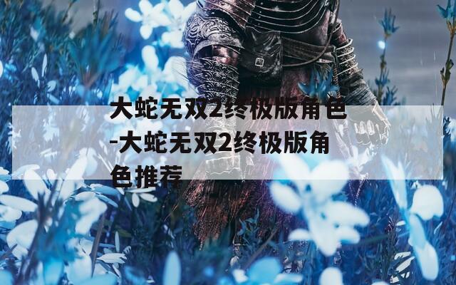 大蛇无双2终极版角色-大蛇无双2终极版角色推荐