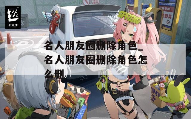 名人朋友圈删除角色_名人朋友圈删除角色怎么删