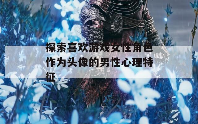 探索喜欢游戏女性角色作为头像的男性心理特征