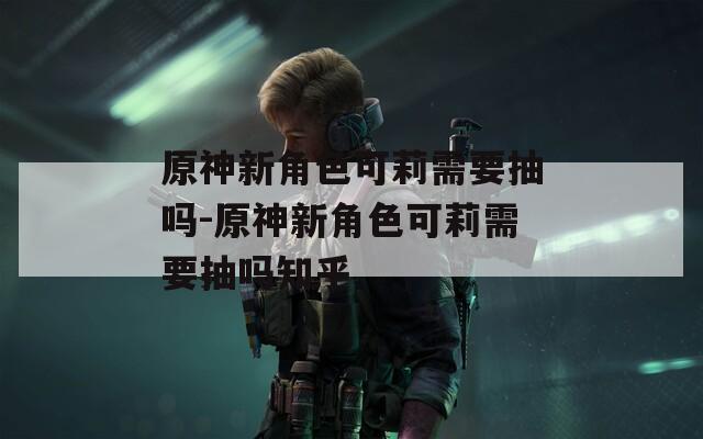 原神新角色可莉需要抽吗-原神新角色可莉需要抽吗知乎