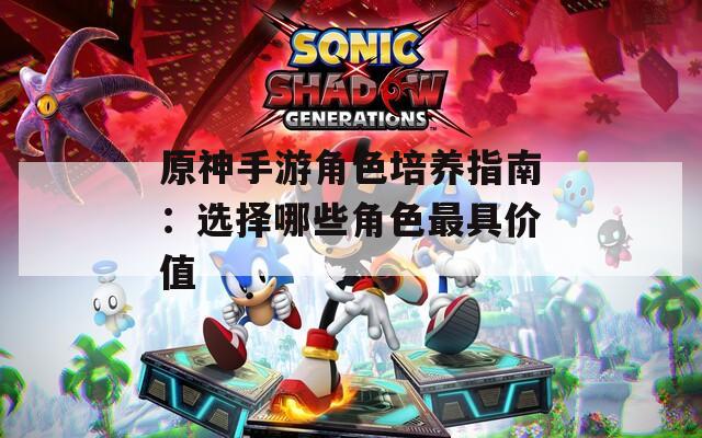 原神手游角色培养指南：选择哪些角色最具价值