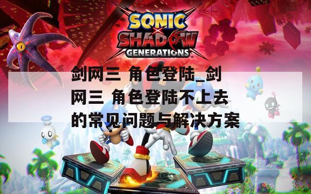 剑网三 角色登陆_剑网三 角色登陆不上去的常见问题与解决方案