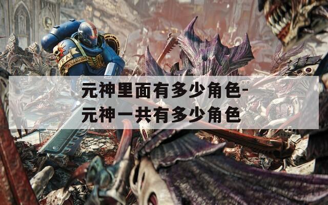 元神里面有多少角色-元神一共有多少角色