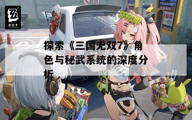 探索《三国无双7》角色与秘武系统的深度分析