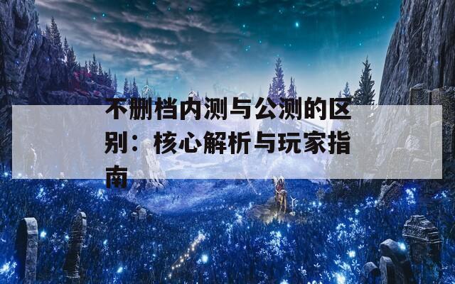 不删档内测与公测的区别：核心解析与玩家指南