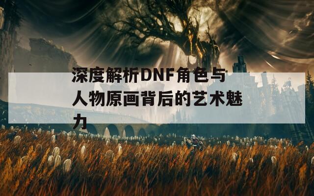 深度解析DNF角色与人物原画背后的艺术魅力
