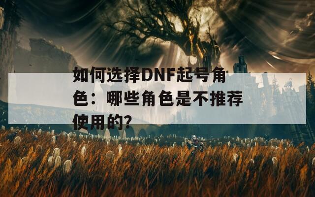 如何选择DNF起号角色：哪些角色是不推荐使用的？