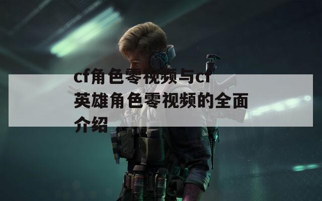 cf角色零视频与cf英雄角色零视频的全面介绍