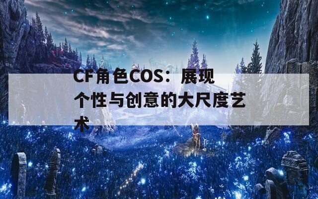 CF角色COS：展现个性与创意的大尺度艺术