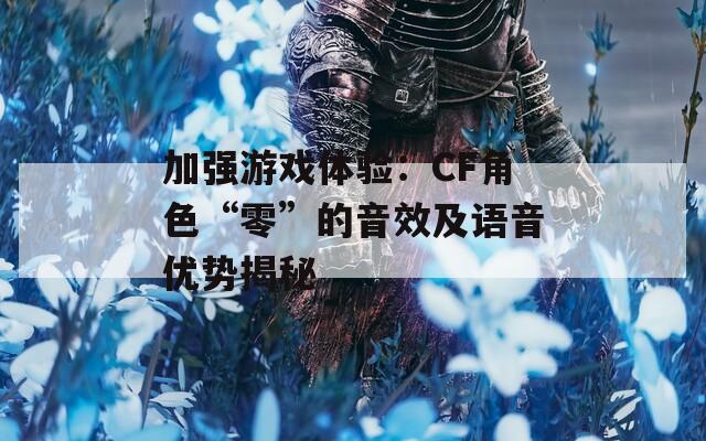 加强游戏体验：CF角色“零”的音效及语音优势揭秘