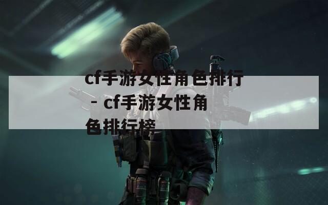 cf手游女性角色排行 - cf手游女性角色排行榜