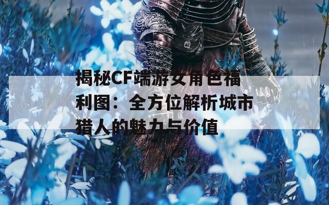 揭秘CF端游女角色福利图：全方位解析城市猎人的魅力与价值