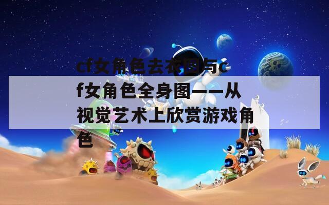 cf女角色去衣图与cf女角色全身图——从视觉艺术上欣赏游戏角色